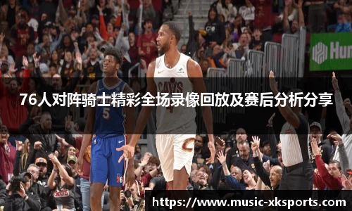 76人对阵骑士精彩全场录像回放及赛后分析分享