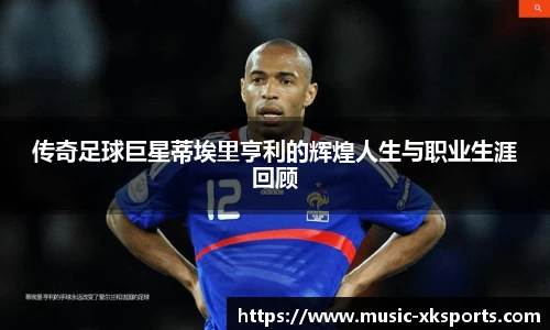 传奇足球巨星蒂埃里亨利的辉煌人生与职业生涯回顾
