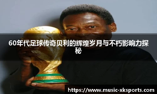 60年代足球传奇贝利的辉煌岁月与不朽影响力探秘